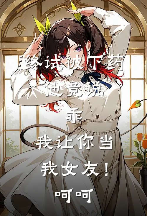 终试被下药,他竟说:乖,我让你当我女友!呵呵