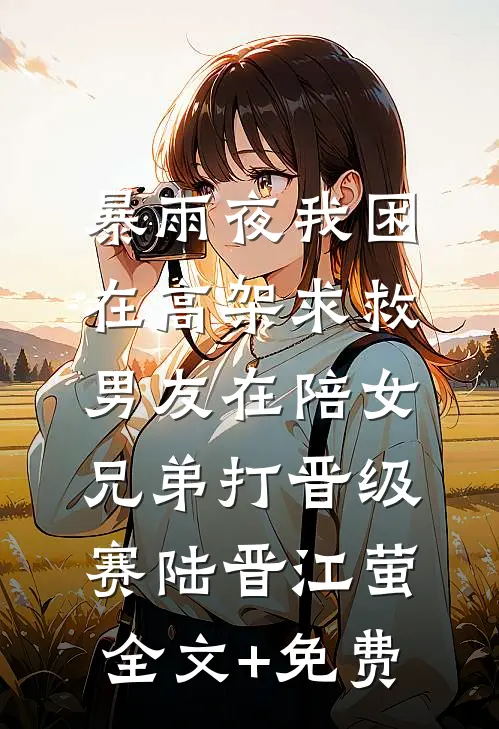 暴雨夜我困在高架求救，男友在陪女兄弟打晋级赛陆晋江萤全文+免费