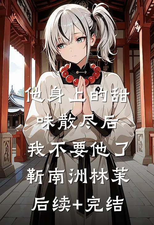 他身上的甜味散尽后，我不要他了靳南洲林茉后续+完结