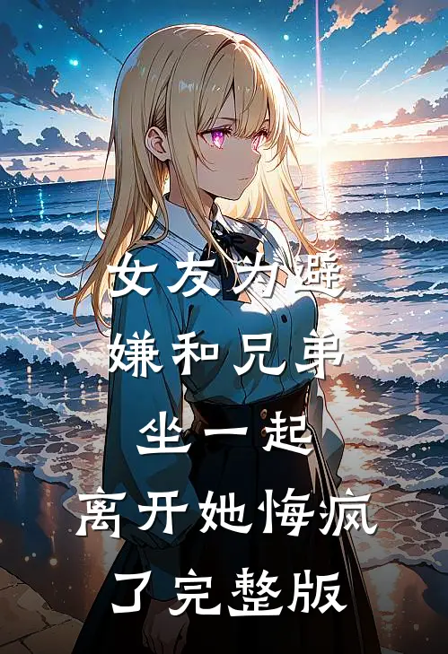 女友为避嫌和兄弟坐一起，离开她悔疯了完整版