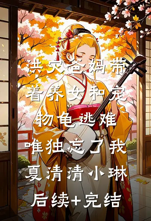 洪灾爸妈带着养女和宠物龟逃难，唯独忘了我夏清清小琳后续+完结
