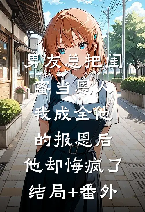 男友总把闺蜜当恩人，我成全他的报恩后，他却悔疯了结局+番外