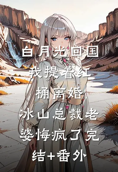 白月光回国，我提着红桶离婚，冰山总裁老婆悔疯了完结+番外