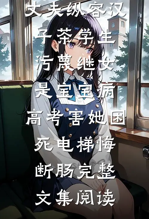 丈夫纵容汉子茶学生污蔑继女是宝宝病，高考害她困死电梯悔断肠完整文集阅读
