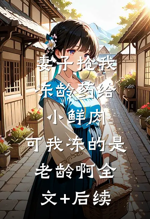 妻子抢我冻龄药给小鲜肉，可我冻的是老龄啊全文+后续