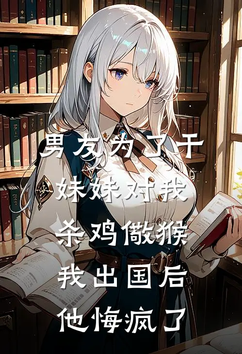 男友为了干妹妹对我杀鸡儆猴,我出国后他悔疯了