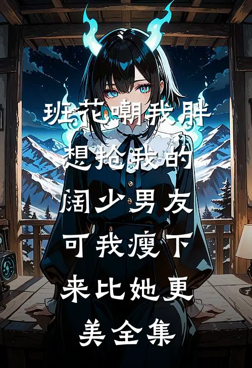 班花嘲我胖想抢我的阔少男友，可我瘦下来比她更美全集