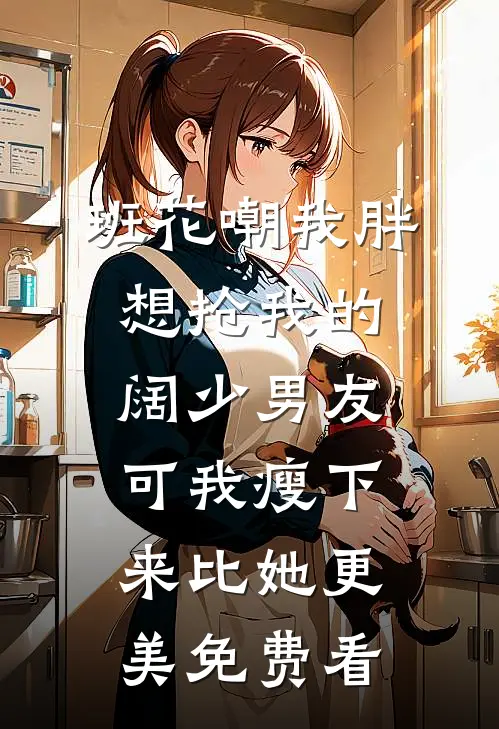 班花嘲我胖想抢我的阔少男友，可我瘦下来比她更美免费看