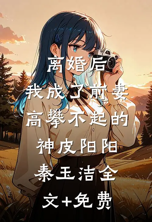 离婚后，我成了前妻高攀不起的神皮阳阳秦玉洁全文+免费