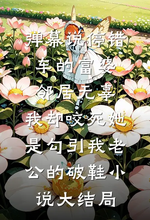弹幕说停错车的富婆邻居无辜，我却咬死她是勾引我老公的破鞋小说大结局