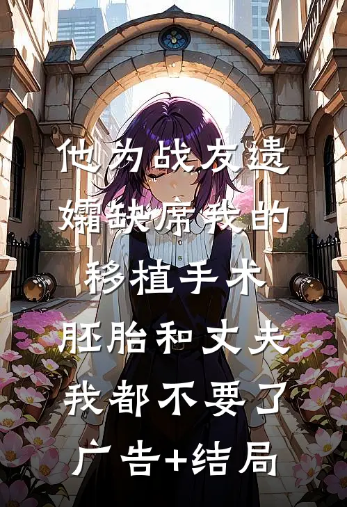 他为战友遗孀缺席我的移植手术，胚胎和丈夫我都不要了广告+结局