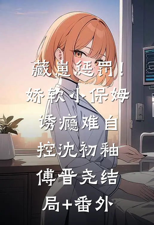 藏崽惩罚！娇软小保姆诱瘾难自控沈初釉傅晋尧结局+番外