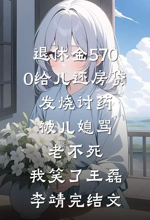 退休金5700给儿还房贷，发烧讨药被儿媳骂老不死，我笑了王磊李靖完结文