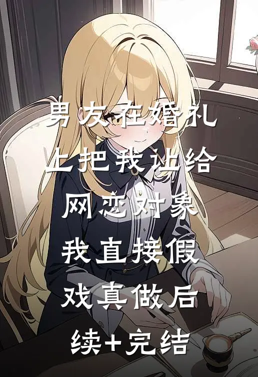 男友在婚礼上把我让给网恋对象，我直接假戏真做后续+完结