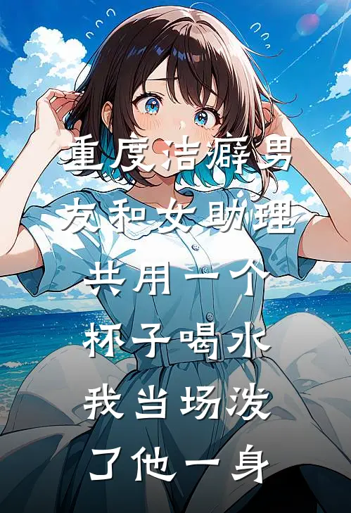重度洁癖男友和女助理共用一个杯子喝水,我当场泼了他一身