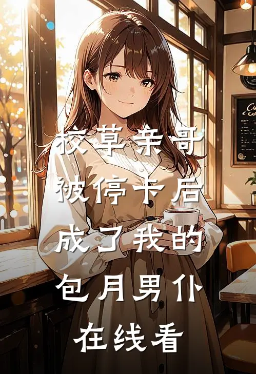 校草亲哥被停卡后，成了我的包月男仆在线看