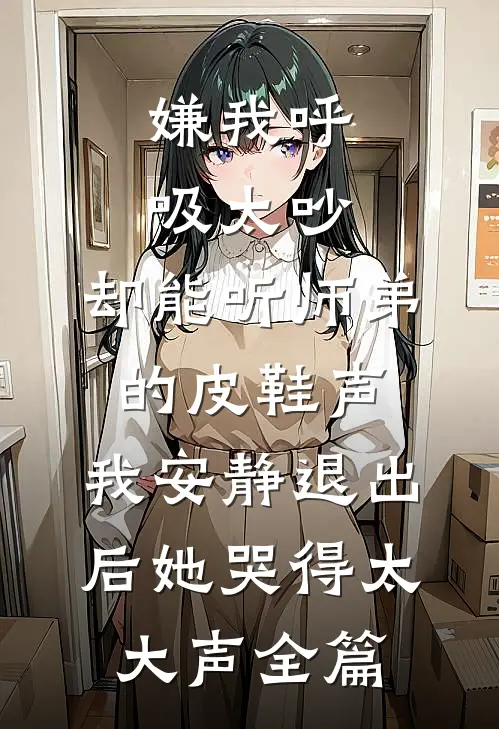嫌我呼吸太吵，却能听师弟的皮鞋声，我安静退出后她哭得太大声全篇