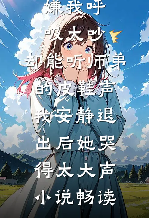 嫌我呼吸太吵，却能听师弟的皮鞋声，我安静退出后她哭得太大声小说畅读