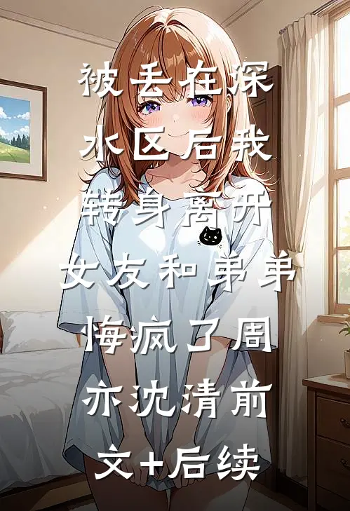 被丢在深水区后我转身离开，女友和弟弟悔疯了周亦沈清前文+后续