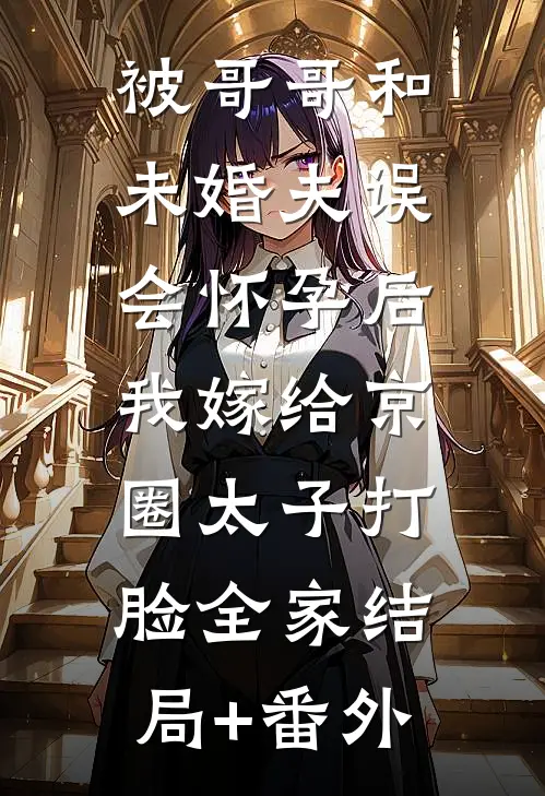 被哥哥和未婚夫误会怀孕后，我嫁给京圈太子打脸全家结局+番外