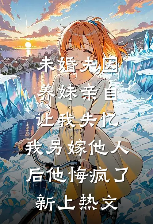 未婚夫因养妹亲自让我失忆，我另嫁他人后他悔疯了新上热文