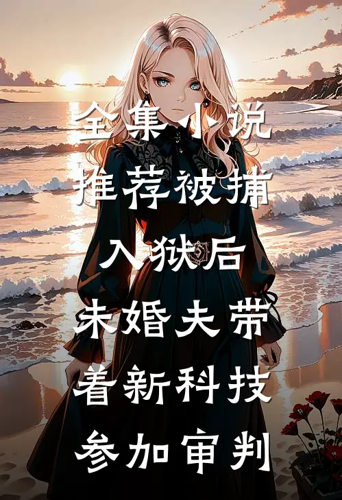 全集小说推荐被捕入狱后，未婚夫带着新科技参加审判