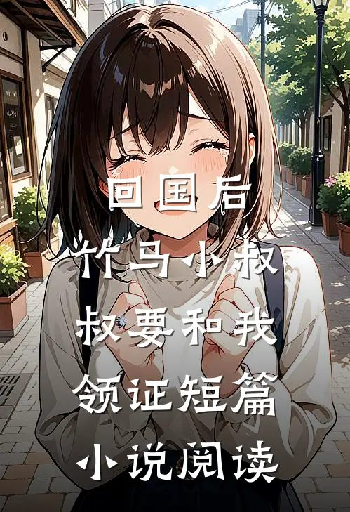 回国后，竹马小叔叔要和我领证短篇小说阅读
