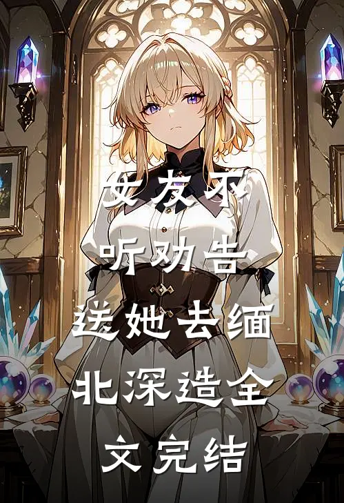 女友不听劝告，送她去缅北深造全文完结