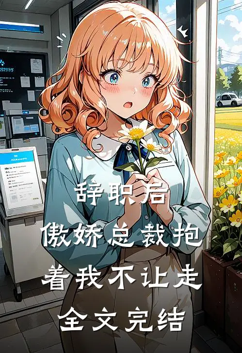辞职后，傲娇总裁抱着我不让走全文完结