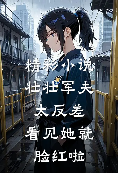 精彩小说壮壮军夫太反差，看见她就脸红啦