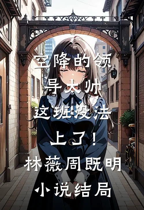 空降的领导太帅，这班没法上了！林薇周既明小说结局