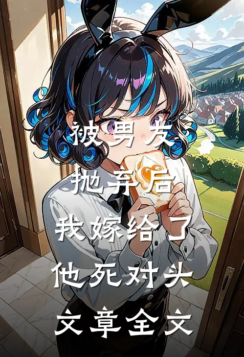 被男友抛弃后，我嫁给了他死对头文章全文