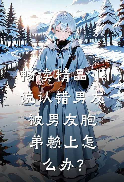 畅读精品小说认错男友，被男友胞弟赖上怎么办？