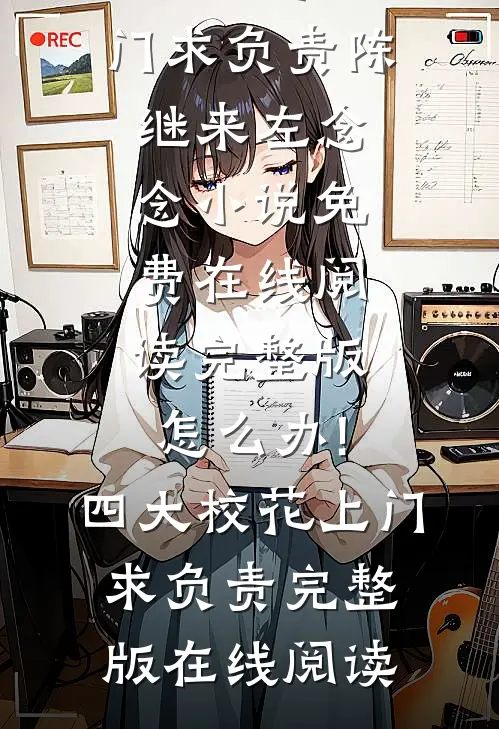 完整版怎么办!四大校花上门求负责（陈继来左念念）小说免费在线阅读_（完整版怎么办!四大校花上门求负责）完整版在线阅读