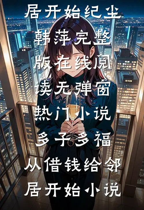 热门小说多子多福,从借钱给邻居开始（纪尘韩萍）完整版在线阅读无弹窗_（热门小说多子多福,从借钱给邻居开始）小说