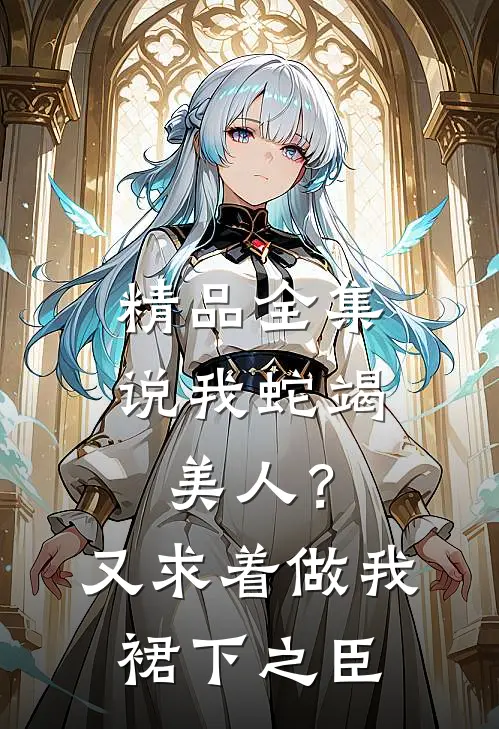 精品全集说我蛇竭美人？又求着做我裙下之臣