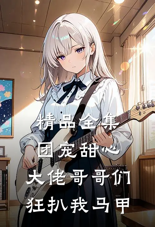 精品全集团宠甜心，大佬哥哥们狂扒我马甲