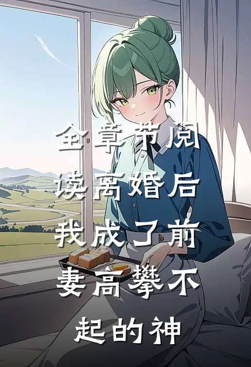 全章节阅读离婚后，我成了前妻高攀不起的神