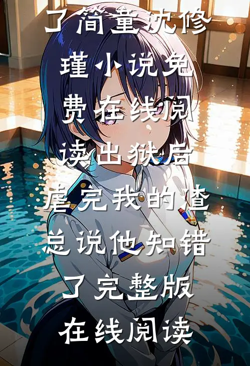 出狱后，虐完我的渣总说他知错了（简童沈修瑾）小说免费在线阅读_（出狱后，虐完我的渣总说他知错了）完整版在线阅读