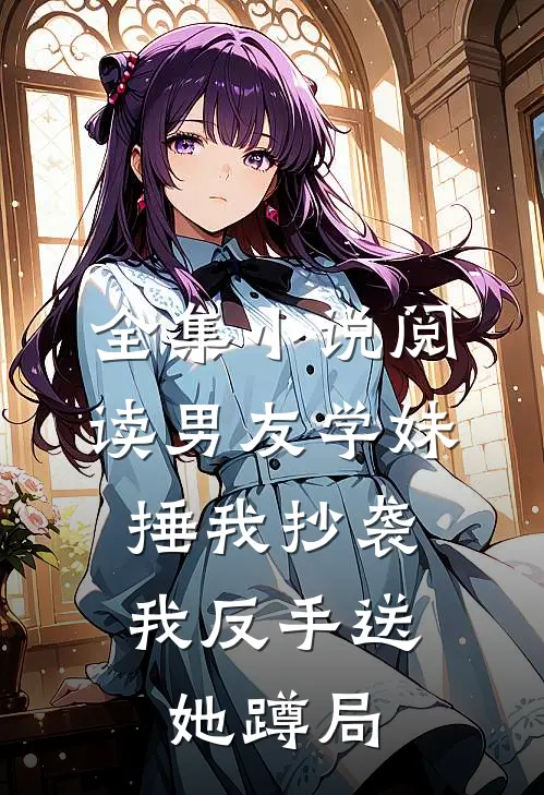 全集小说阅读男友学妹捶我抄袭，我反手送她蹲局