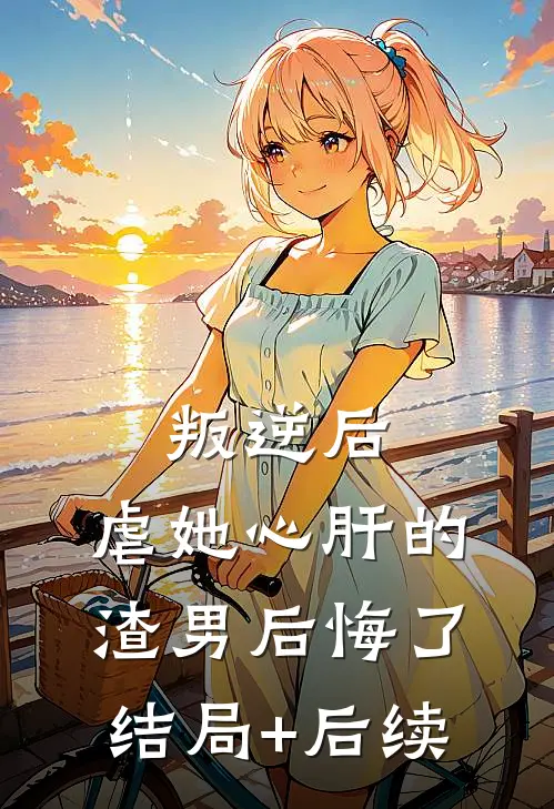 叛逆后，虐她心肝的渣男后悔了结局+后续