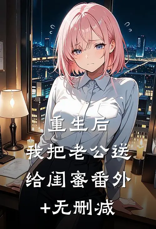 重生后，我把老公送给闺蜜番外+无删减