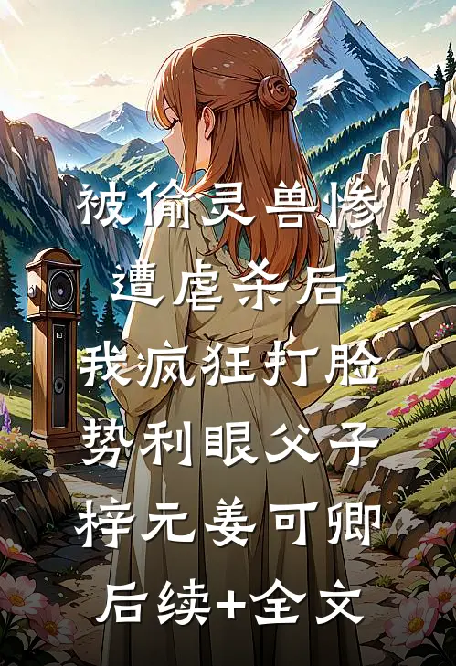 被偷灵兽惨遭虐杀后，我疯狂打脸势利眼父子梓元姜可卿后续+全文