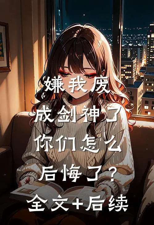 嫌我废，成剑神了，你们怎么后悔了？全文+后续