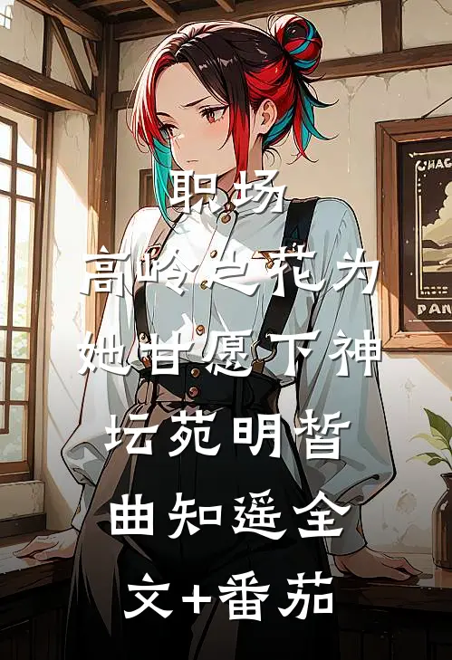 职场：高岭之花为她甘愿下神坛苑明皙曲知遥全文+番茄