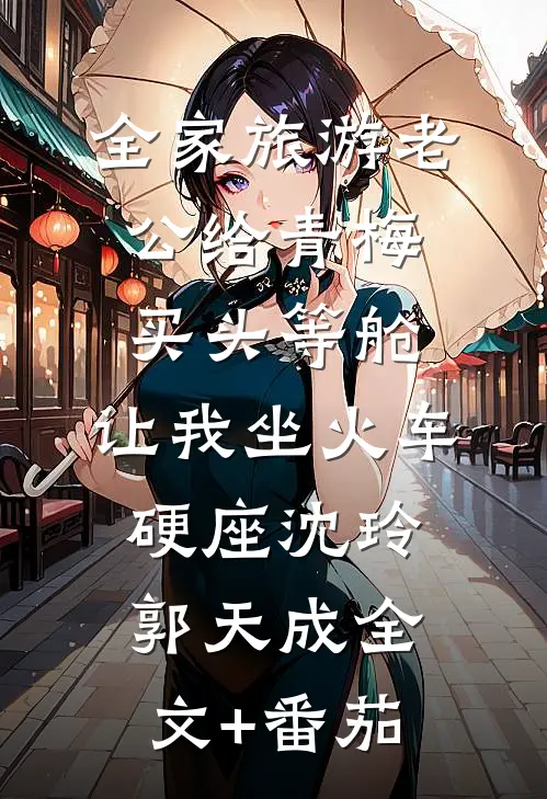全家旅游老公给青梅买头等舱，让我坐火车硬座沈玲郭天成全文+番茄