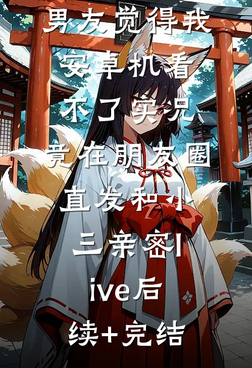 男友觉得我安卓机看不了实况，竟在朋友圈直发和小三亲密live后续+完结