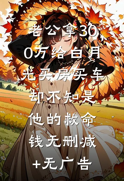 老公拿300万给白月光买房买车，却不知是他的救命钱无删减+无广告