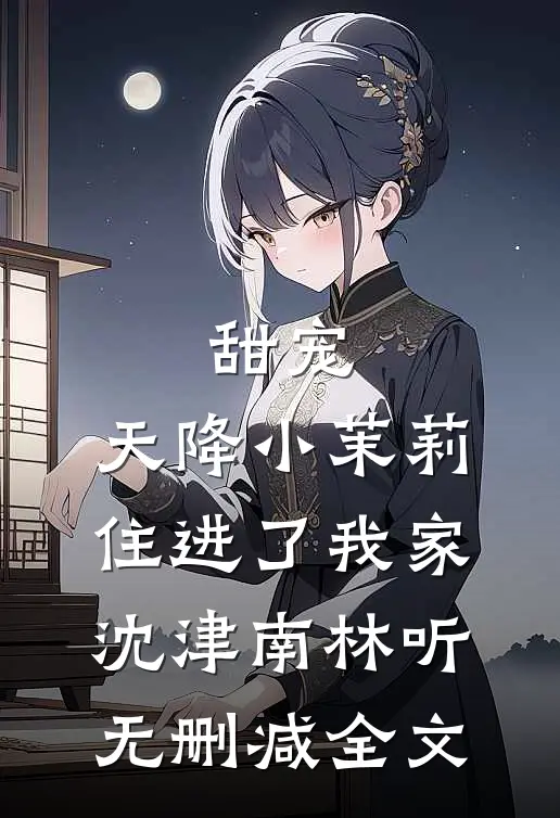 甜宠：天降小茉莉住进了我家沈津南林听无删减全文