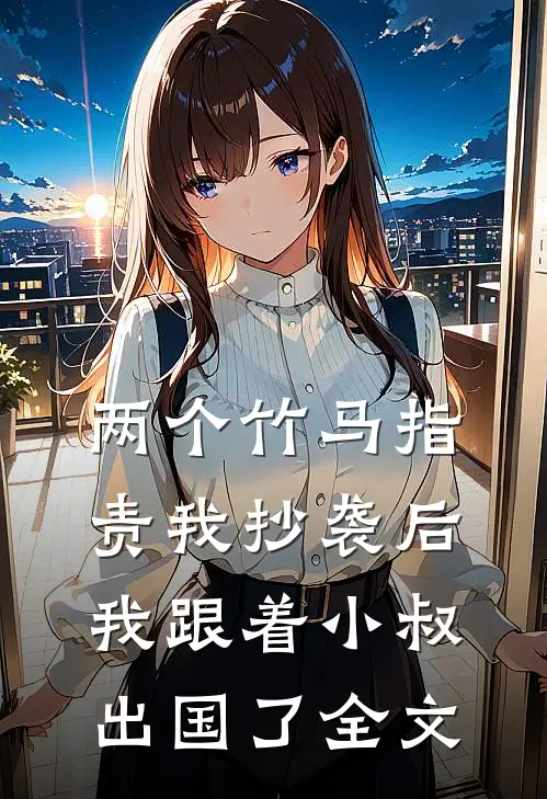 两个竹马指责我抄袭后，我跟着小叔出国了全文